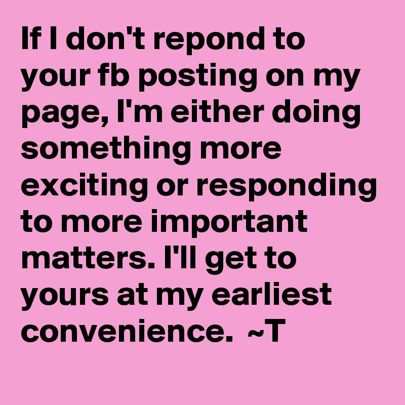 If I don't repond to your fb posting on my page, I'm either doing something more exciting or responding to more important matters. I'll get to yours at my earliest convenience.  ~T