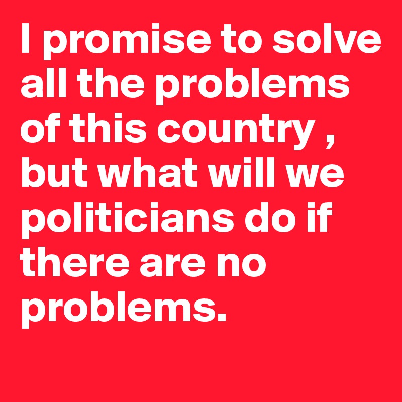 I promise to solve all the problems of this country , but what will we politicians do if there are no problems.