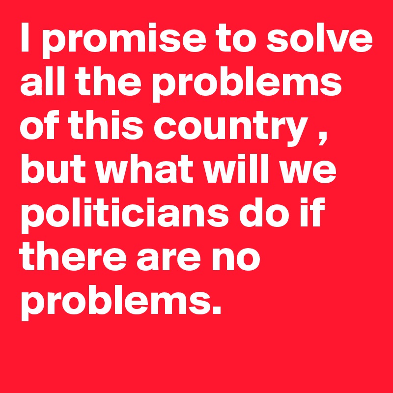 I promise to solve all the problems of this country , but what will we politicians do if there are no problems.