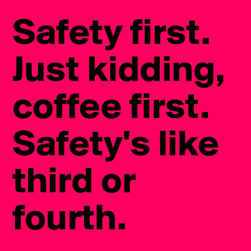 Safety first.
Just kidding, coffee first.
Safety's like third or fourth.