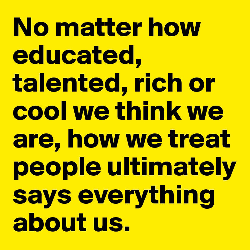 No matter how educated, talented, rich or cool we think we are, how we treat people ultimately says everything about us.