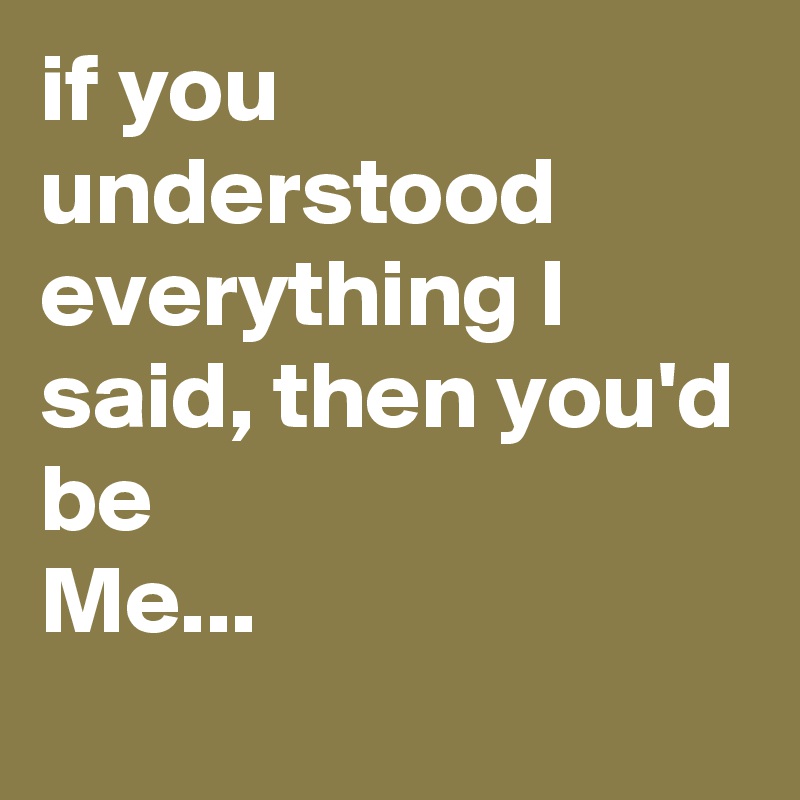 if you understood everything I said, then you'd be
Me...
