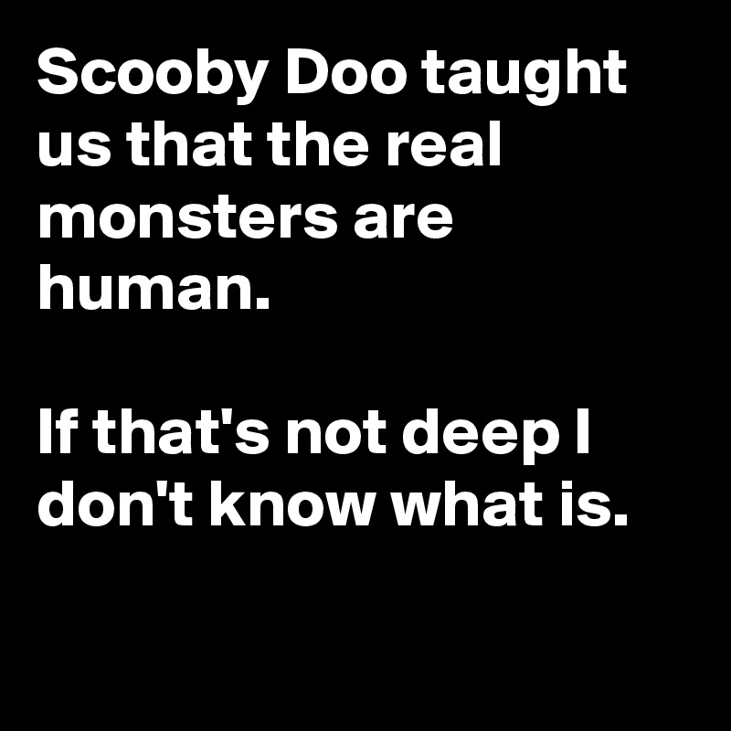Scooby Doo taught us that the real monsters are human.

If that's not deep I don't know what is.

