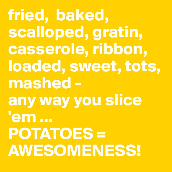fried,  baked, scalloped, gratin, casserole, ribbon, loaded, sweet, tots, mashed - 
any way you slice 'em ... 
POTATOES = 
AWESOMENESS! 