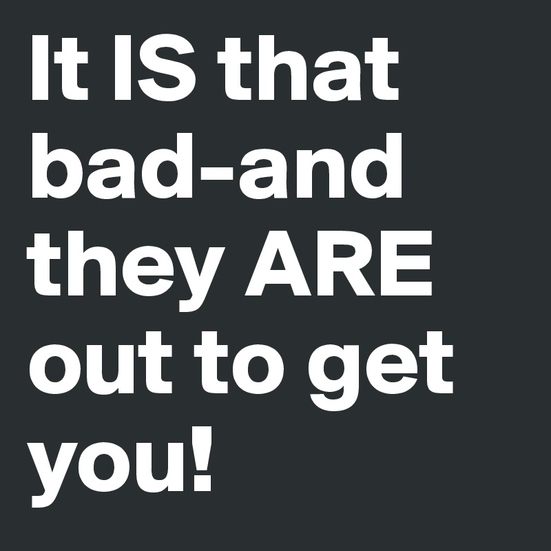 It IS that bad-and they ARE out to get you!