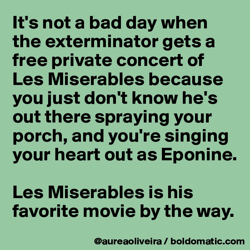 It's not a bad day when the exterminator gets a free private concert of Les Miserables because you just don't know he's out there spraying your porch, and you're singing your heart out as Eponine.

Les Miserables is his favorite movie by the way.