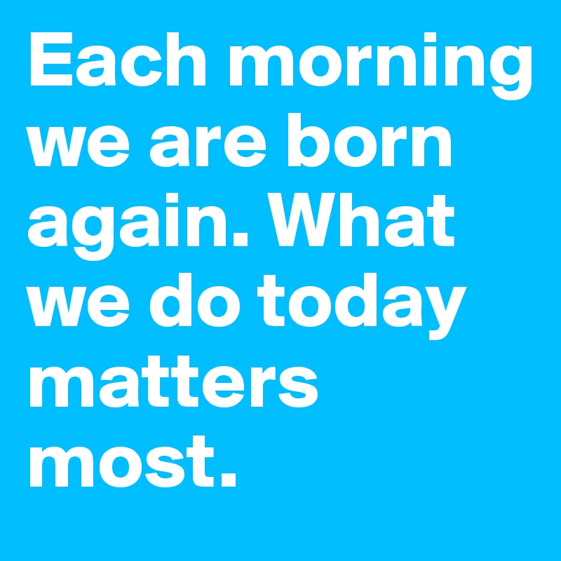 Each morning we are born again. What we do today matters most.