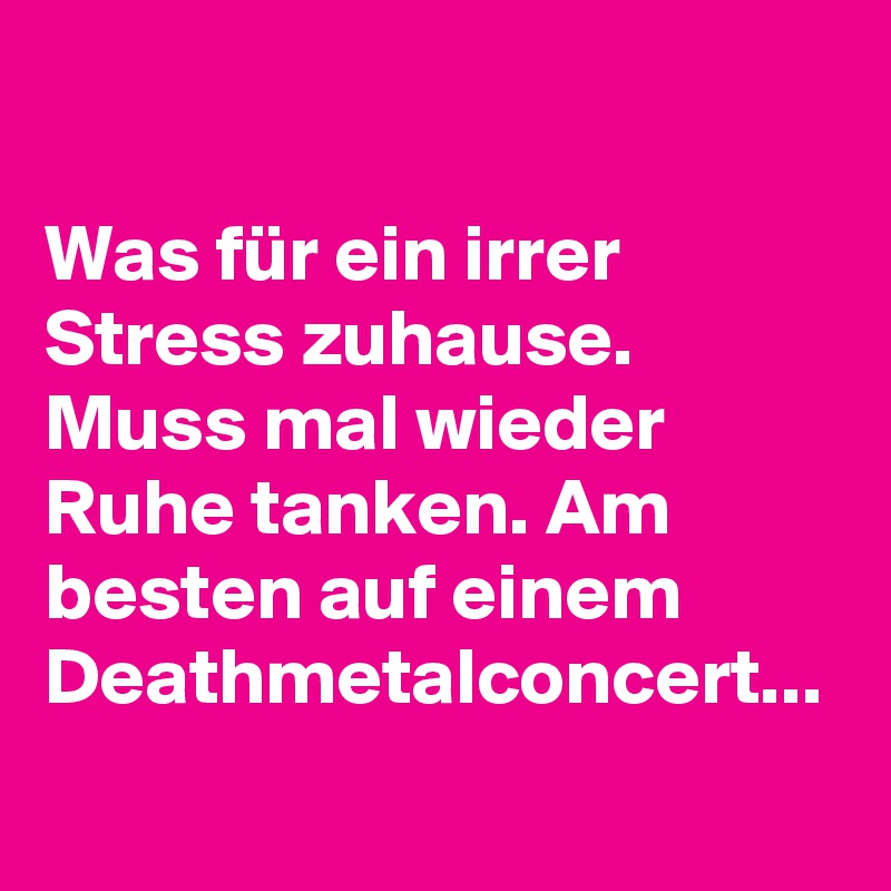 

Was für ein irrer Stress zuhause. Muss mal wieder Ruhe tanken. Am besten auf einem Deathmetalconcert... 