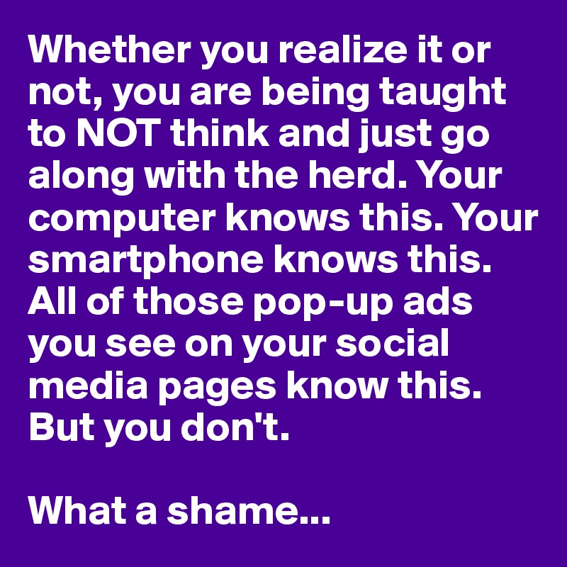 Whether you realize it or not, you are being taught to NOT think and just go along with the herd. Your computer knows this. Your smartphone knows this. All of those pop-up ads you see on your social media pages know this. But you don't. 

What a shame...