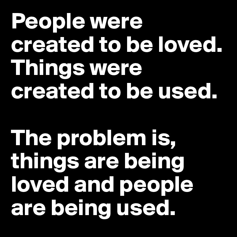 People were created to be loved.
Things were created to be used.

The problem is, things are being loved and people are being used.