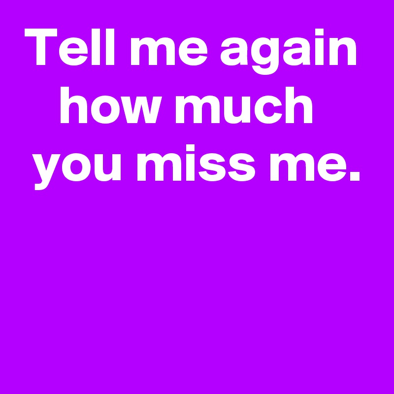 Tell me again how much 
 you miss me.


