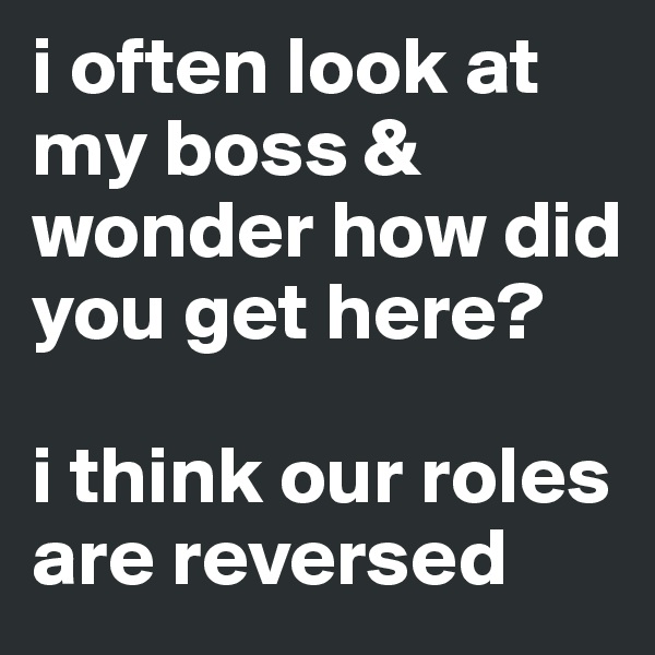 i often look at my boss & wonder how did you get here? 

i think our roles are reversed 