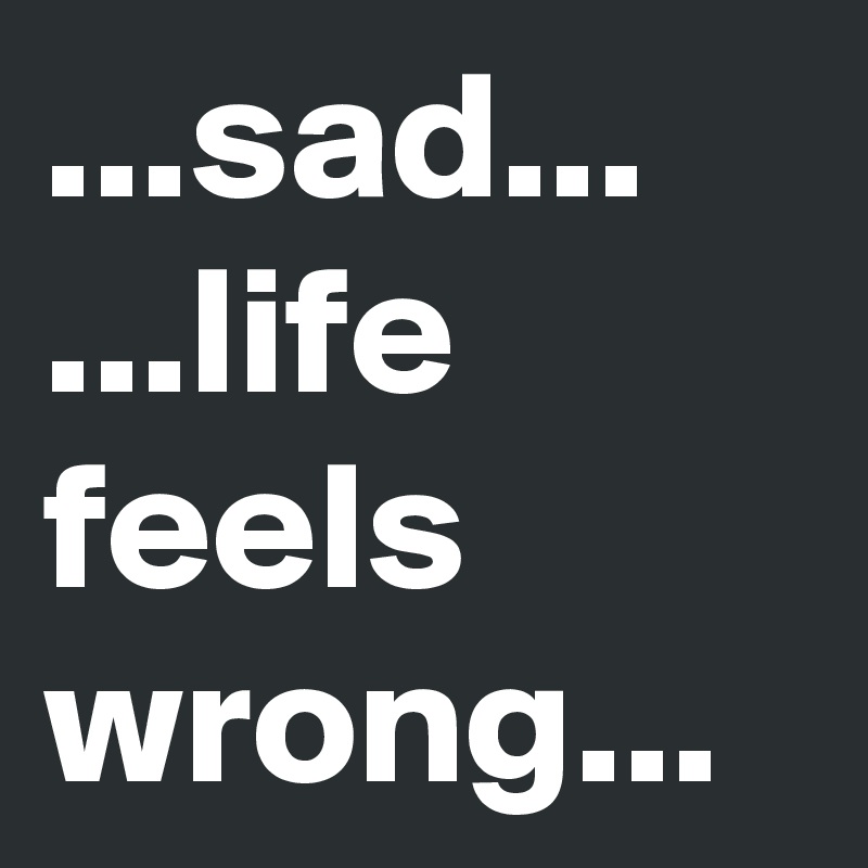 ...sad...
...life feels wrong...