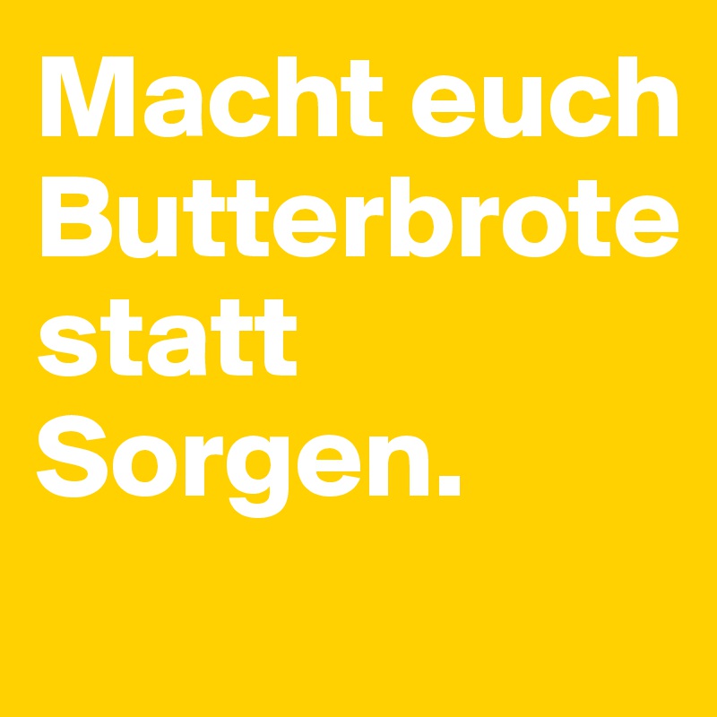 Macht euch Butterbrote statt Sorgen.
