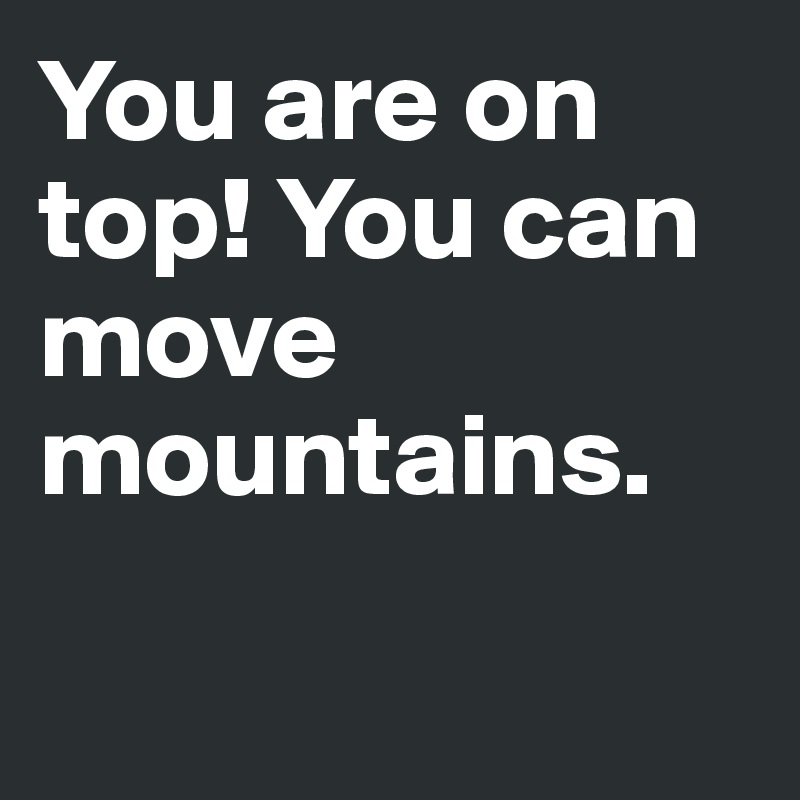 You are on top! You can move mountains.

