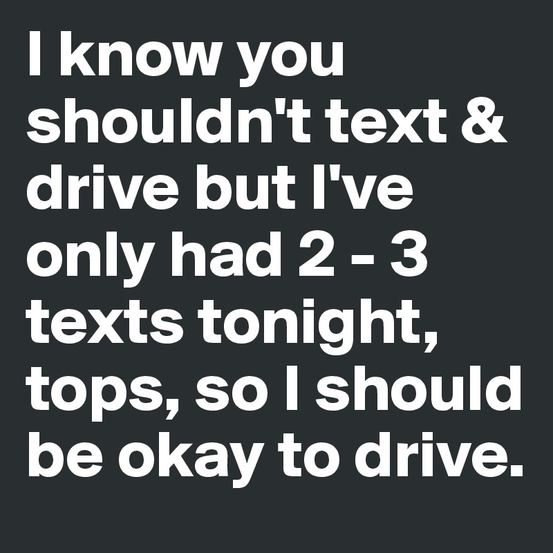 I know you shouldn't text & drive but I've only had 2 - 3 texts tonight, tops, so I should be okay to drive.