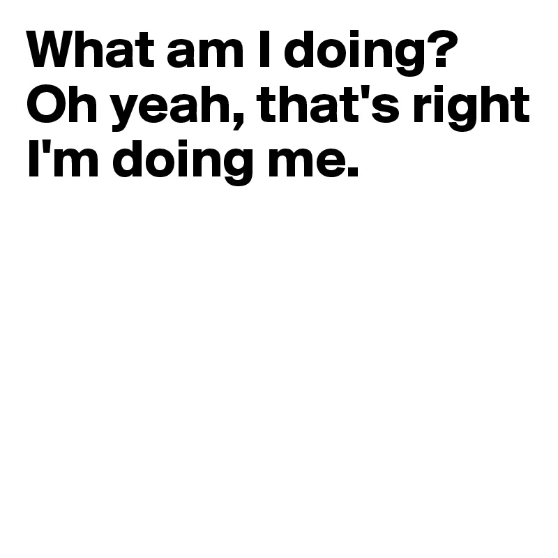 What Am I Doing Oh Yeah That S Right I M Doing Me Post By Nikkizee On Boldomatic