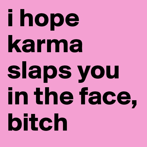 i hope karma slaps you
in the face, bitch