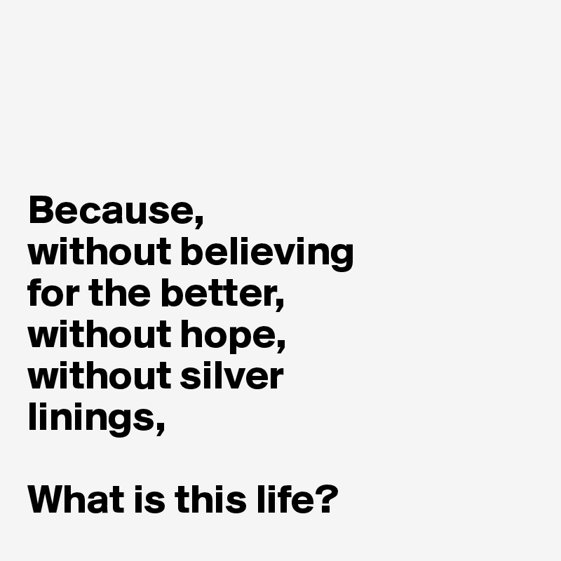 



Because, 
without believing 
for the better,
without hope, 
without silver 
linings, 

What is this life? 