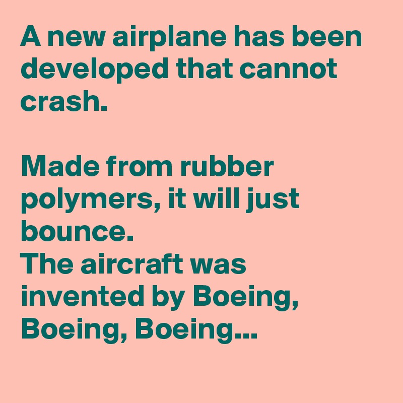 A new airplane has been developed that cannot crash.

Made from rubber polymers, it will just bounce.
The aircraft was invented by Boeing, Boeing, Boeing...
