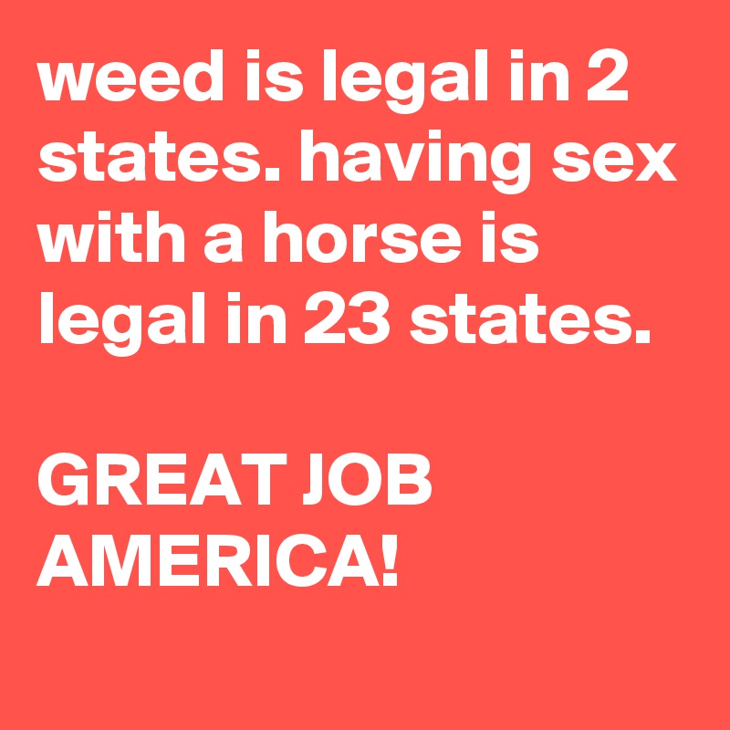 weed is legal in 2 states. having sex with a horse is legal in 23 states.

GREAT JOB AMERICA!