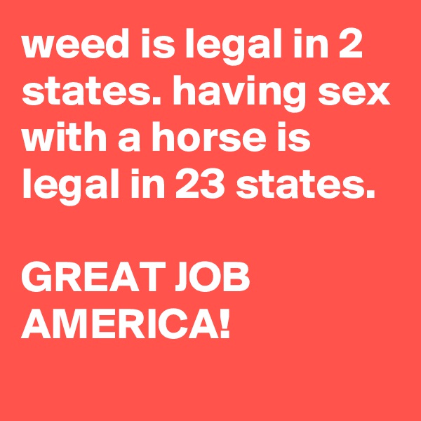 weed is legal in 2 states. having sex with a horse is legal in 23 states.

GREAT JOB AMERICA!