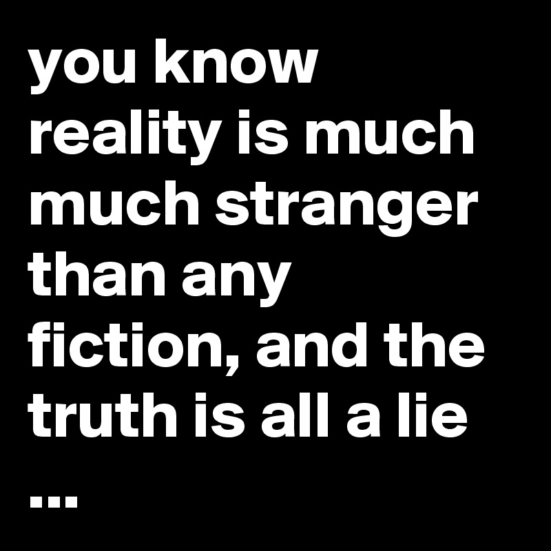 you know reality is much much stranger than any fiction, and the truth is all a lie ...