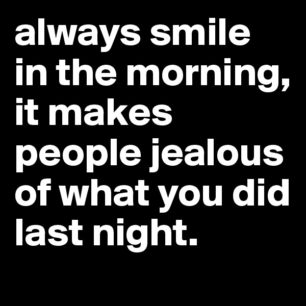 always smile in the morning,    it makes people jealous of what you did last night.