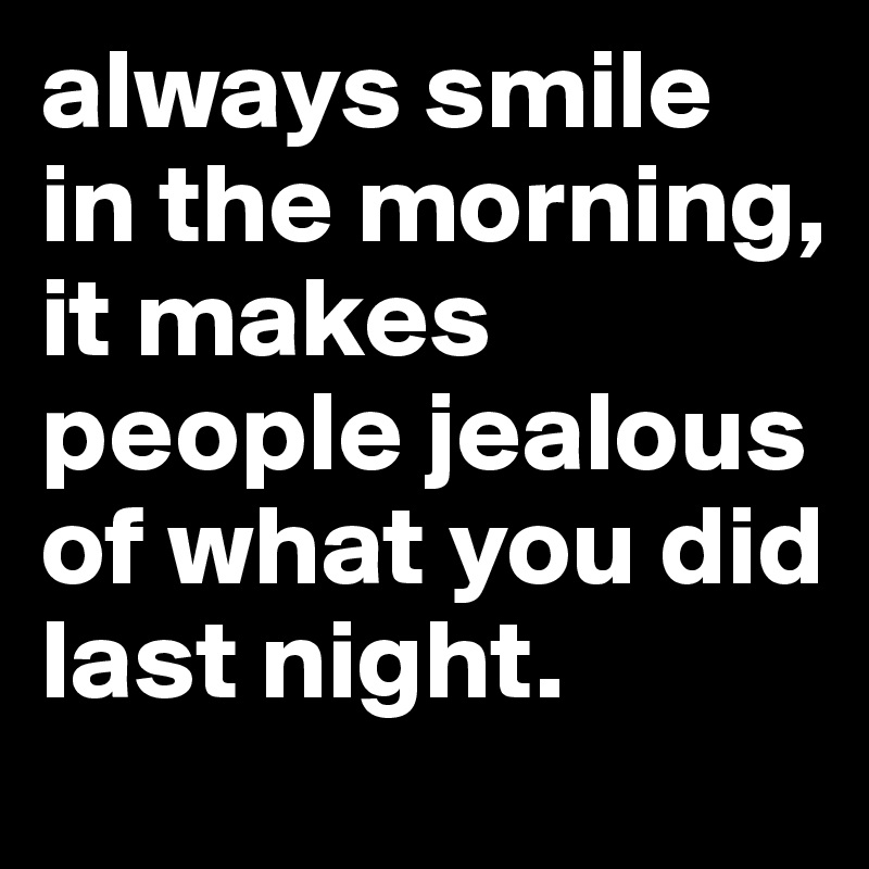 always smile in the morning,    it makes people jealous of what you did last night.