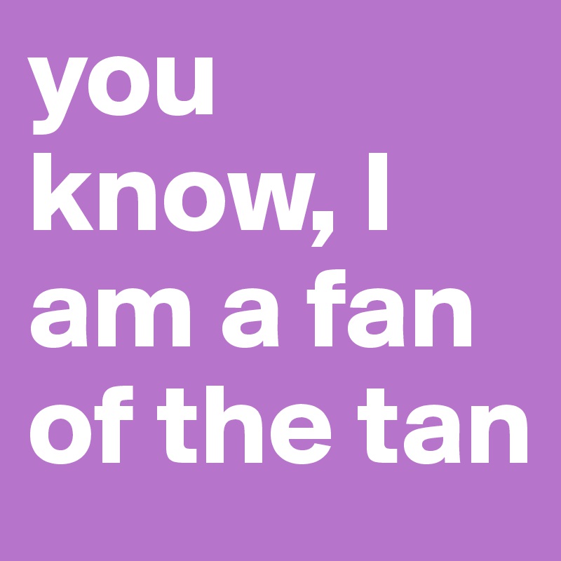 you know, I am a fan of the tan