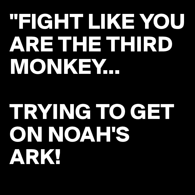 "FIGHT LIKE YOU ARE THE THIRD MONKEY... 

TRYING TO GET ON NOAH'S ARK! 