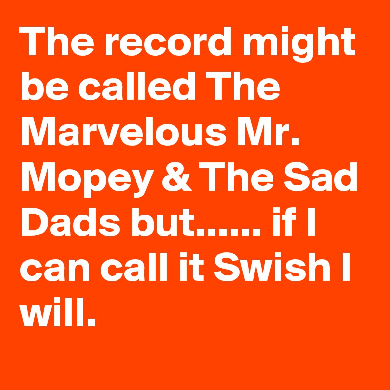 The record might be called The Marvelous Mr. Mopey & The Sad Dads but...... if I can call it Swish I will.