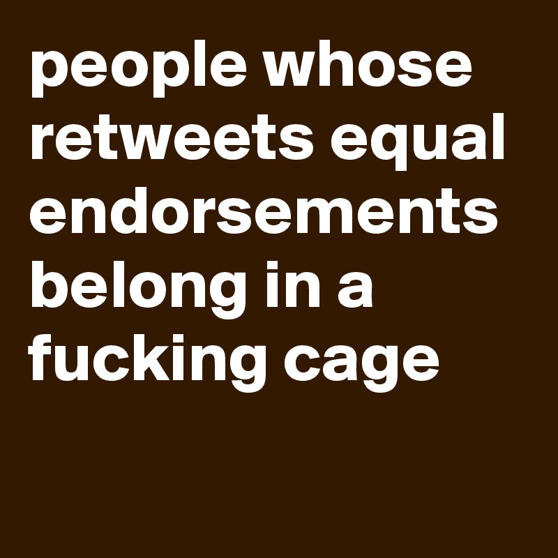 people whose retweets equal endorsements belong in a fucking cage