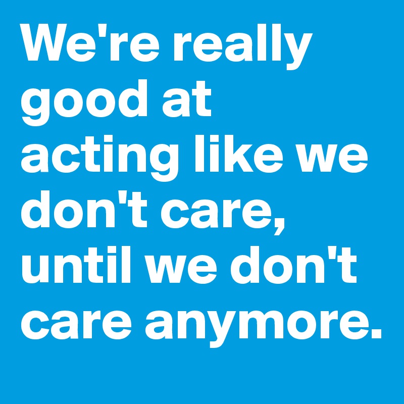 We're really good at acting like we don't care, until we don't care anymore.