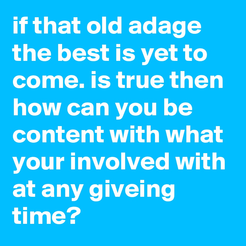 if that old adage the best is yet to come. is true then 
how can you be content with what your involved with at any giveing time?