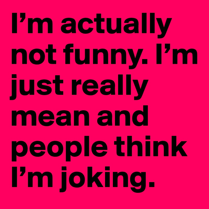 I’m actually not funny. I’m just really mean and people think I’m joking.