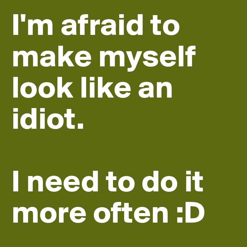I'm afraid to make myself look like an idiot. 

I need to do it more often :D