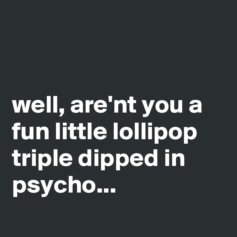 


well, are'nt you a fun little lollipop triple dipped in psycho...
