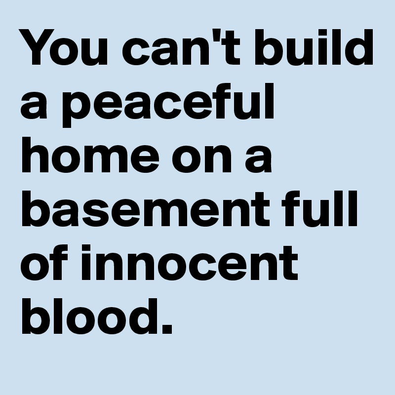 You can't build a peaceful home on a basement full of innocent blood.