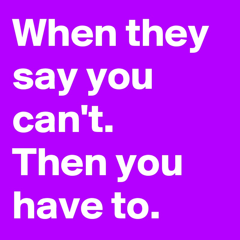 When they say you can't.
Then you have to.