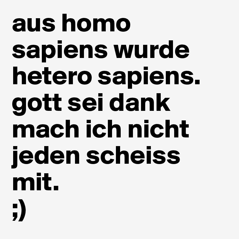 aus homo sapiens wurde hetero sapiens. gott sei dank mach ich nicht jeden scheiss mit.
;)