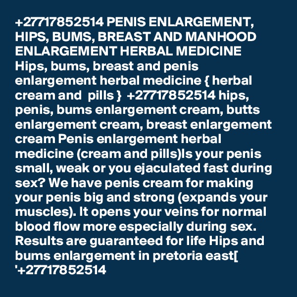 +27717852514 PENIS ENLARGEMENT, HIPS, BUMS, BREAST AND MANHOOD ENLARGEMENT HERBAL MEDICINE 
Hips, bums, breast and penis enlargement herbal medicine { herbal cream and  pills }  +27717852514 hips, penis, bums enlargement cream, butts enlargement cream, breast enlargement cream Penis enlargement herbal medicine (cream and pills)Is your penis small, weak or you ejaculated fast during sex? We have penis cream for making your penis big and strong (expands your muscles). It opens your veins for normal blood flow more especially during sex. Results are guaranteed for life Hips and bums enlargement in pretoria east[ '+27717852514 