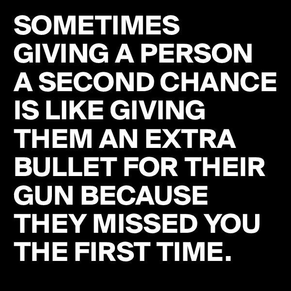 SOMETIMES GIVING A PERSON A SECOND CHANCE IS LIKE GIVING THEM AN EXTRA BULLET FOR THEIR GUN BECAUSE THEY MISSED YOU THE FIRST TIME.
