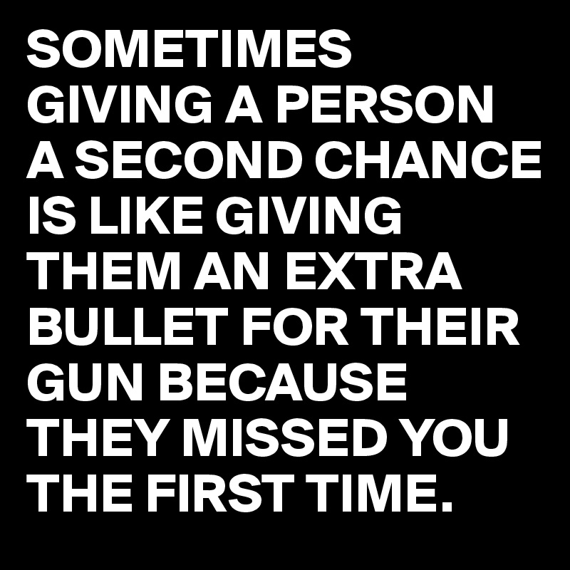 SOMETIMES GIVING A PERSON A SECOND CHANCE IS LIKE GIVING THEM AN EXTRA BULLET FOR THEIR GUN BECAUSE THEY MISSED YOU THE FIRST TIME.