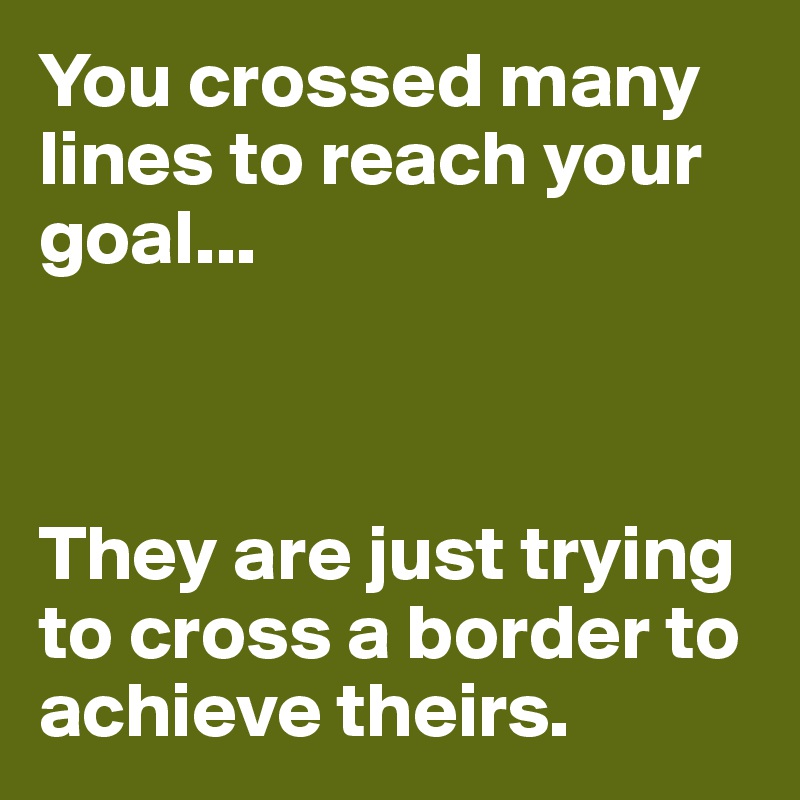 You crossed many lines to reach your goal...



They are just trying to cross a border to achieve theirs.