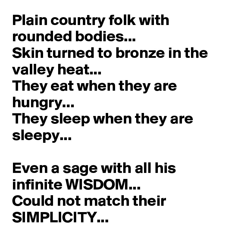 Plain country folk with rounded bodies...
Skin turned to bronze in the valley heat...
They eat when they are hungry...
They sleep when they are sleepy...

Even a sage with all his infinite WISDOM...
Could not match their SIMPLICITY...
