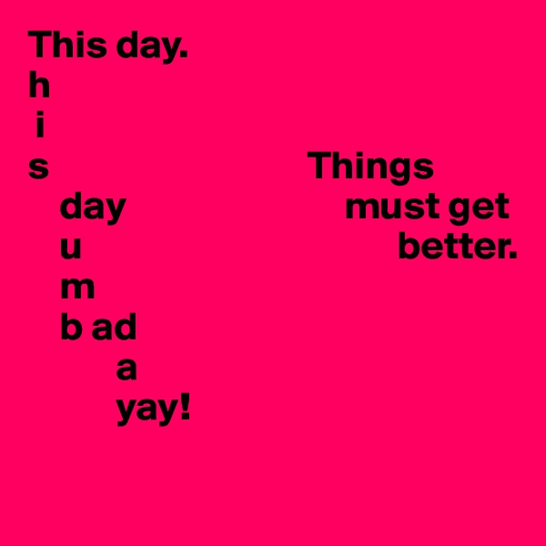This day.
h
 i
s                                Things 
    day                           must get 
    u                                       better.
    m
    b ad
           a
           yay! 

