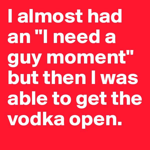 I almost had an "I need a guy moment" but then I was able to get the vodka open.