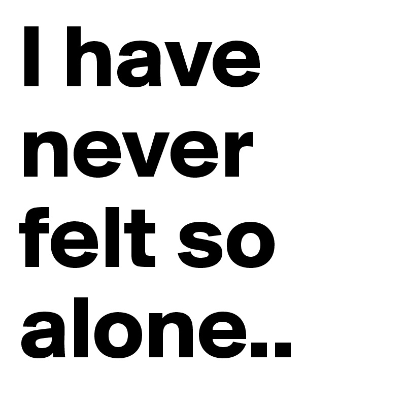 I have never felt so alone..