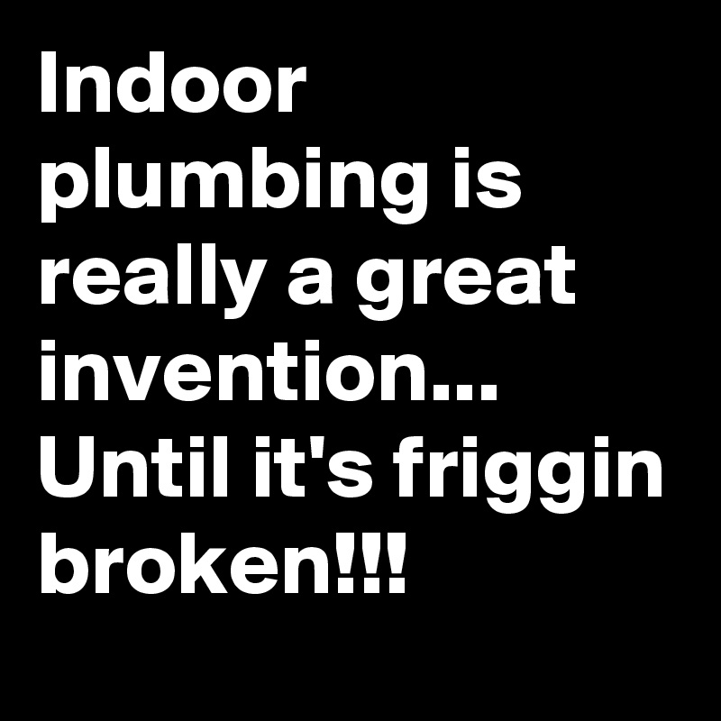 Indoor plumbing is really a great invention... Until it's friggin broken!!!